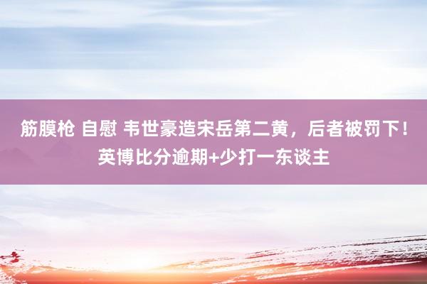 筋膜枪 自慰 韦世豪造宋岳第二黄，后者被罚下！英博比分逾期+