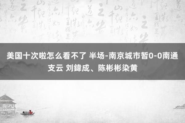美国十次啦怎么看不了 半场-南京城市暂0-0南通支云 刘鍏成