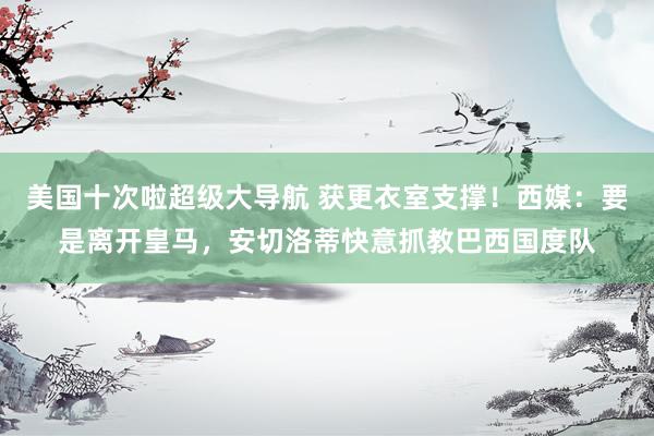 美国十次啦超级大导航 获更衣室支撑！西媒：要是离开皇马，安切
