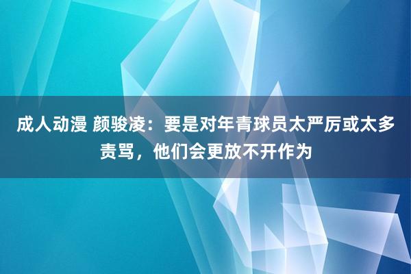 成人动漫 颜骏凌：要是对年青球员太严厉或太多责骂，他们会更放
