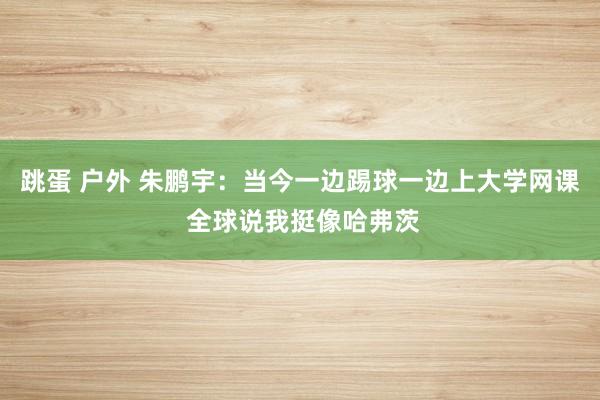 跳蛋 户外 朱鹏宇：当今一边踢球一边上大学网课 全球说我挺像
